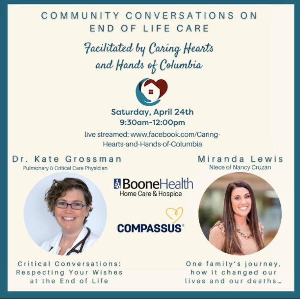 Saturday, April 24
9:30 a.m. - Noon
Livestreamed at https://www.facebook.com/Caring-Hearts-and-Hands-of-Columbia-104862761099720
Caring Hearts and Hands of Columbia will facilitate a conversation with experts. 
Miranda Lewis, the niece of Nancy Cruzan, speaks from family experience about dying with dignity. Lewis' family was in the midst of a public court case in the late 1980s that led to a right-to-die case that transfixed the nation. The case would end up going to the Supreme Court and result in a 5-4 decision that led Cruzan's feeding tube to be removed after eight years in a vegetative state.
Dr. Kate Grossman, a pulmonary and critical care physician at Boone Health, will speak about the need to respect the wishes at the end of life. Grossman has been involved in the end-of-life decisions of those who are making critical decisions. Grossman will provide a helpful perspective on the importance of respecting the wishes of those who near the end of their lives.  